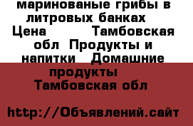 маринованые грибы в литровых банках. › Цена ­ 200 - Тамбовская обл. Продукты и напитки » Домашние продукты   . Тамбовская обл.